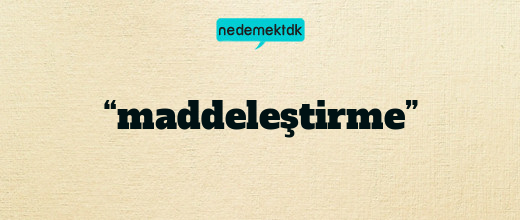 “maddeleştirme”