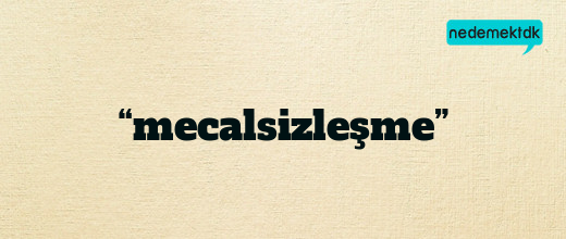 “mecalsizleşme”