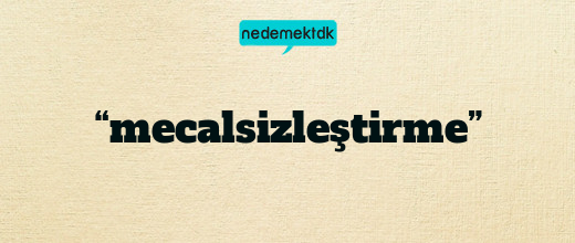 “mecalsizleştirme”