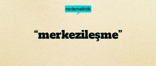 “merkezileşme”