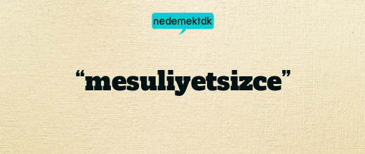 “mesuliyetsizce”