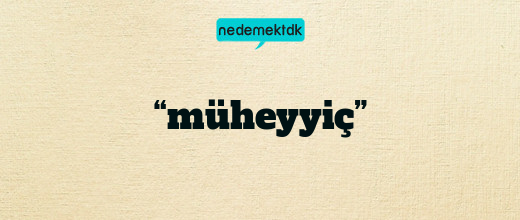 “müheyyiç”