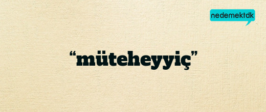 “müteheyyiç”