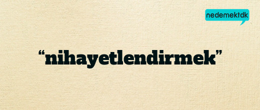 “nihayetlendirmek”