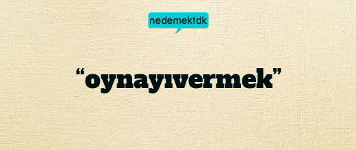 “oynayıvermek”