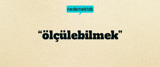 “ölçülebilmek”