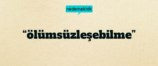 “ölümsüzleşebilme”