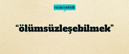 “ölümsüzleşebilmek”