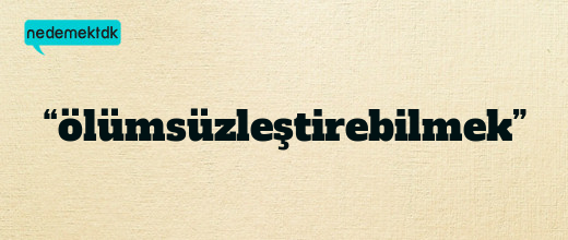 “ölümsüzleştirebilmek”