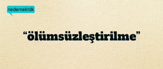 “ölümsüzleştirilme”