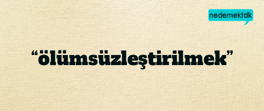 “ölümsüzleştirilmek”