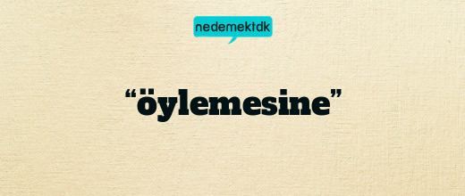 “öylemesine”