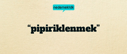 “pipiriklenmek”