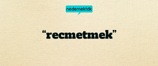 “recmetmek”